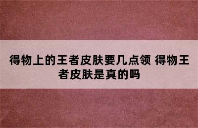 得物上的王者皮肤要几点领 得物王者皮肤是真的吗